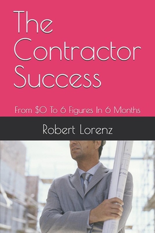 The Contractor Success: From $0 To 6 Figures In 6 Months by Robert Lorenz Paperb